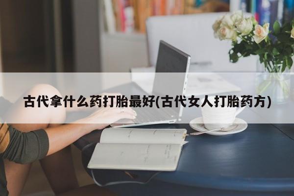 私人卖流产药联系方式古代拿什么药打胎最好(古代女人打胎药方)