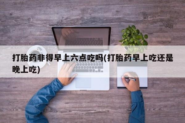 私人卖流产药联系方式打胎药非得早上六点吃吗(打胎药早上吃还是晚上吃)