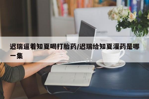 私人卖流产药联系方式迟瑞逼着知夏喝打胎药/迟瑞给知夏灌药是哪一集