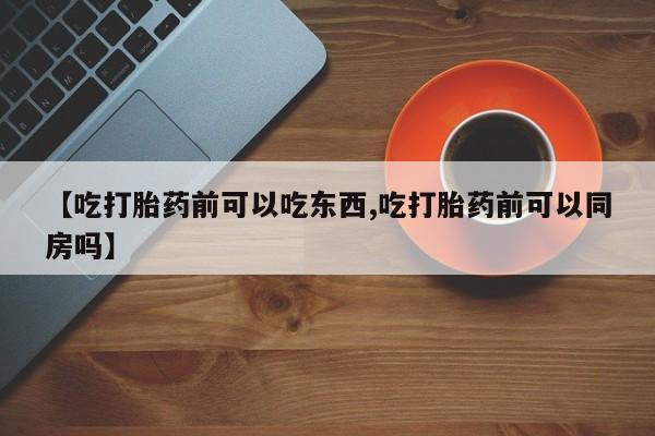 私人卖流产药联系方式【吃打胎药前可以吃东西,吃打胎药前可以同房吗】