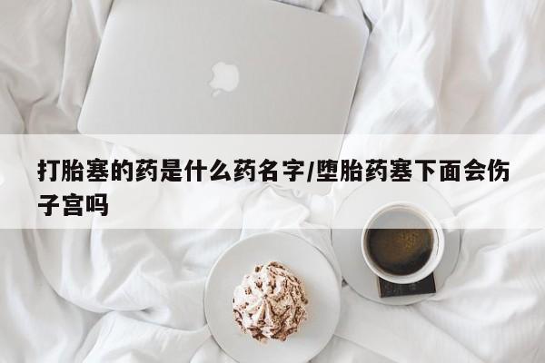 私人卖流产药联系方式打胎塞的药是什么药名字/堕胎药塞下面会伤子宫吗