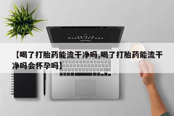 私人卖流产药联系方式【喝了打胎药能流干净吗,喝了打胎药能流干净吗会怀孕吗】