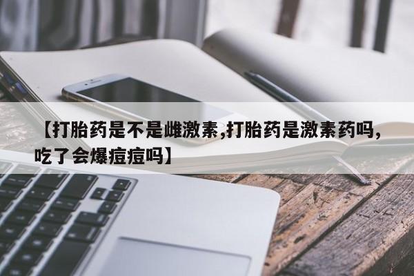 私人卖流产药联系方式【打胎药是不是雌激素,打胎药是激素药吗,吃了会爆痘痘吗】