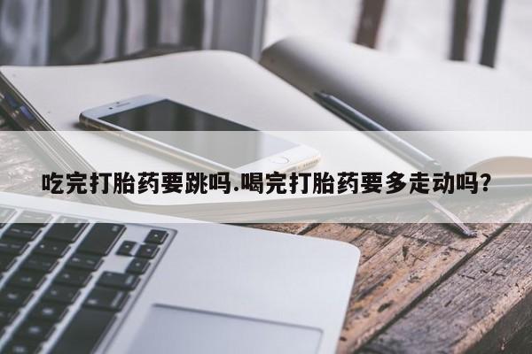 私人卖流产药联系方式吃完打胎药要跳吗.喝完打胎药要多走动吗？