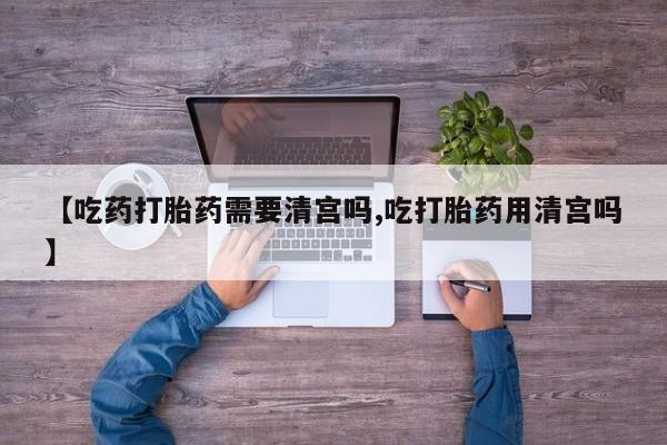 私人卖流产药联系方式【吃药打胎药需要清宫吗,吃打胎药用清宫吗】