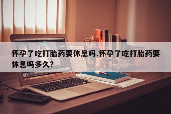 私人卖流产药联系方式怀孕了吃打胎药要休息吗.怀孕了吃打胎药要休息吗多久？