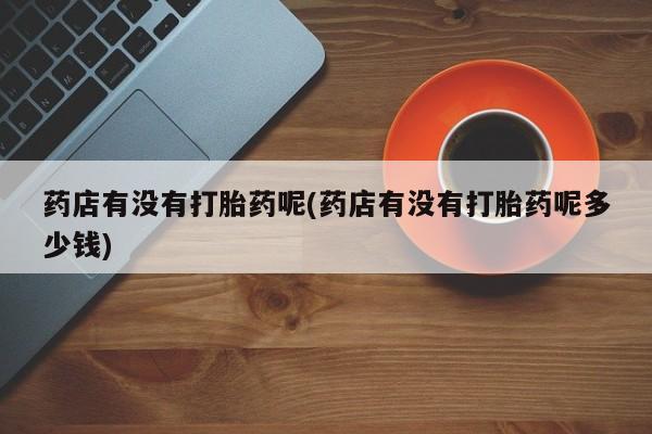 私人卖流产药联系方式药店有没有打胎药呢(药店有没有打胎药呢多少钱)