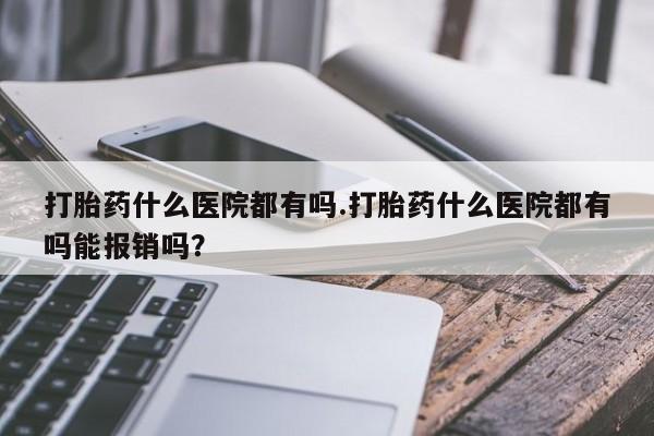 私人卖流产药联系方式打胎药什么医院都有吗.打胎药什么医院都有吗能报销吗？