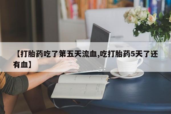 私人卖流产药联系方式【打胎药吃了第五天流血,吃打胎药5天了还有血】