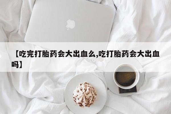 私人卖流产药联系方式【吃完打胎药会大出血么,吃打胎药会大出血吗】
