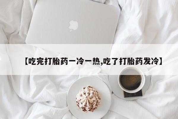 私人卖流产药联系方式【吃完打胎药一冷一热,吃了打胎药发冷】