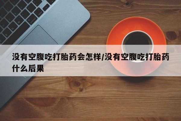 私人卖流产药联系方式没有空腹吃打胎药会怎样/没有空腹吃打胎药什么后果