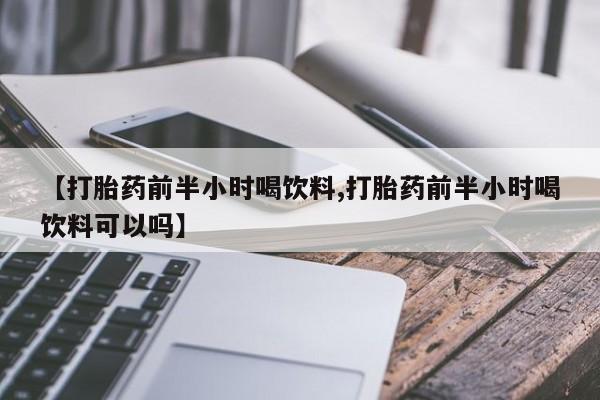 私人卖流产药联系方式【打胎药前半小时喝饮料,打胎药前半小时喝饮料可以吗】