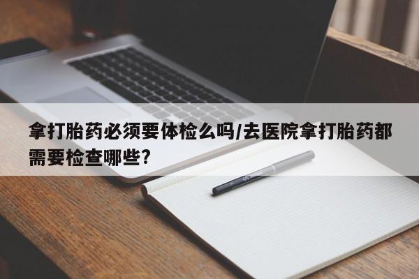 私人卖流产药联系方式拿打胎药必须要体检么吗/去医院拿打胎药都需要检查哪些?
