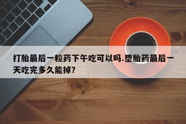 私人卖流产药联系方式打胎最后一粒药下午吃可以吗.堕胎药最后一天吃完多久能掉？