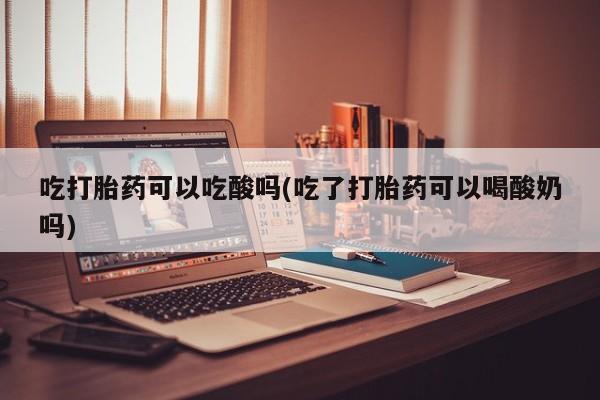 私人卖流产药联系方式吃打胎药可以吃酸吗(吃了打胎药可以喝酸奶吗)