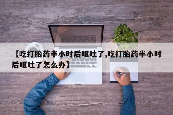 私人卖流产药联系方式【吃打胎药半小时后呕吐了,吃打胎药半小时后呕吐了怎么办】