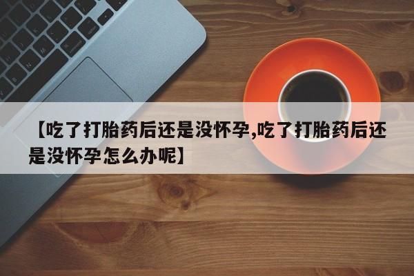 私人卖流产药联系方式【吃了打胎药后还是没怀孕,吃了打胎药后还是没怀孕怎么办呢】