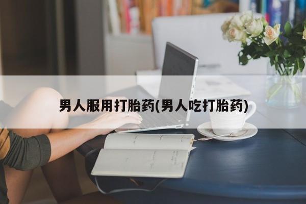 私人卖流产药联系方式男人服用打胎药(男人吃打胎药)
