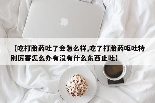 私人卖流产药联系方式【吃打胎药吐了会怎么样,吃了打胎药呕吐特别厉害怎么办有没有什么东西止吐】