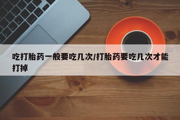 私人卖流产药联系方式吃打胎药一般要吃几次/打胎药要吃几次才能打掉