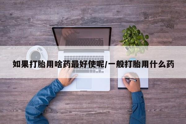 私人卖流产药联系方式如果打胎用啥药最好使呢/一般打胎用什么药