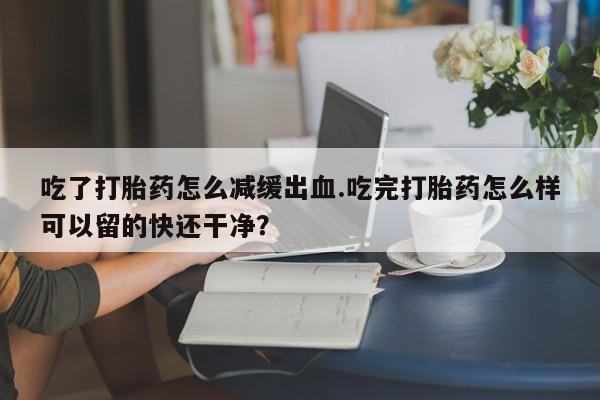 私人卖流产药联系方式吃了打胎药怎么减缓出血.吃完打胎药怎么样可以留的快还干净？