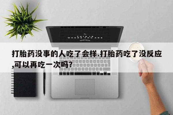 私人卖流产药联系方式打胎药没事的人吃了会样.打胎药吃了没反应,可以再吃一次吗？