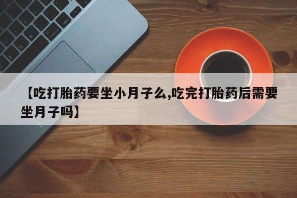 私人卖流产药联系方式【吃打胎药要坐小月子么,吃完打胎药后需要坐月子吗】