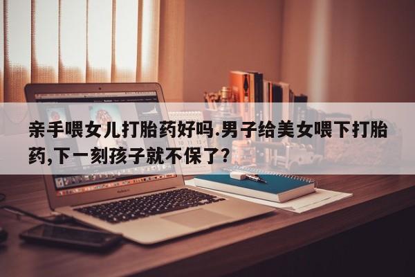 私人卖流产药联系方式亲手喂女儿打胎药好吗.男子给美女喂下打胎药,下一刻孩子就不保了？