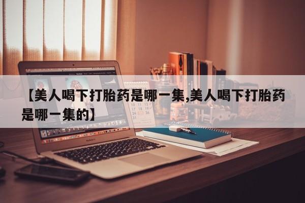 私人卖流产药联系方式【美人喝下打胎药是哪一集,美人喝下打胎药是哪一集的】