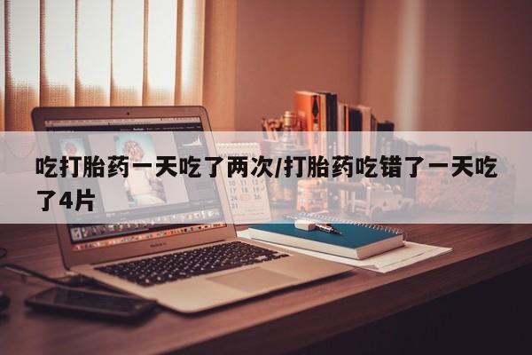 私人卖流产药联系方式吃打胎药一天吃了两次/打胎药吃错了一天吃了4片