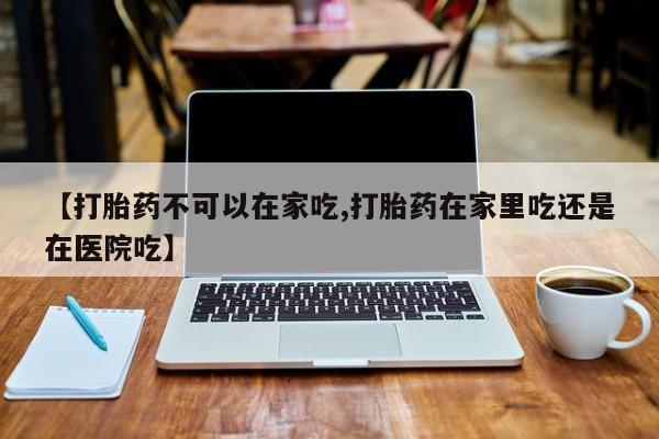 私人卖流产药联系方式【打胎药不可以在家吃,打胎药在家里吃还是在医院吃】