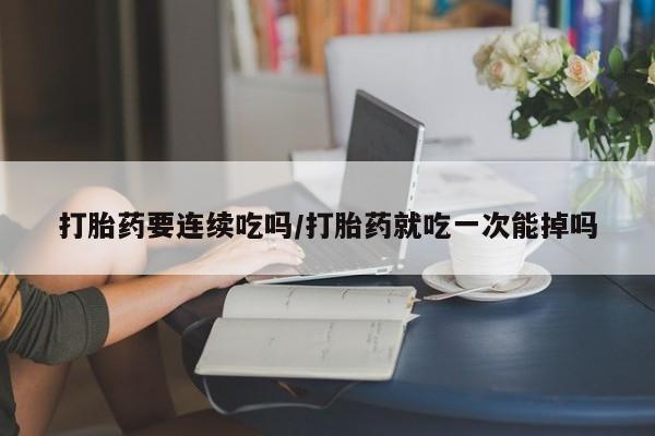 私人卖流产药联系方式打胎药要连续吃吗/打胎药就吃一次能掉吗