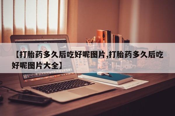 私人卖流产药联系方式【打胎药多久后吃好呢图片,打胎药多久后吃好呢图片大全】