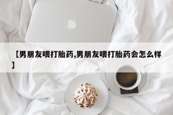 私人卖流产药联系方式【男朋友喂打胎药,男朋友喂打胎药会怎么样】