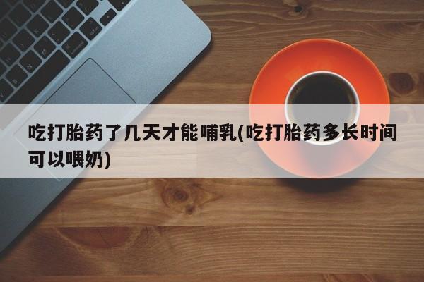 私人卖流产药联系方式吃打胎药了几天才能哺乳(吃打胎药多长时间可以喂奶)