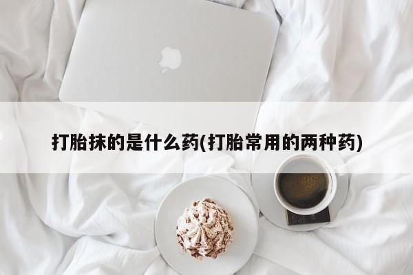 私人卖流产药联系方式打胎抹的是什么药(打胎常用的两种药)