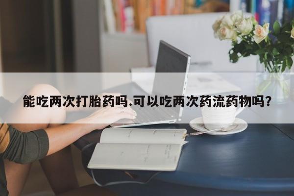 私人卖流产药联系方式能吃两次打胎药吗.可以吃两次药流药物吗？