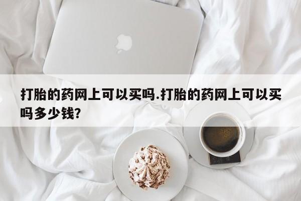 私人卖流产药联系方式打胎的药网上可以买吗.打胎的药网上可以买吗多少钱？