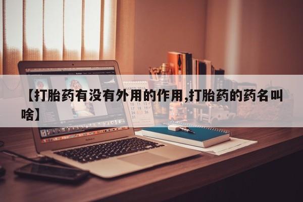 私人卖流产药联系方式【打胎药有没有外用的作用,打胎药的药名叫啥】