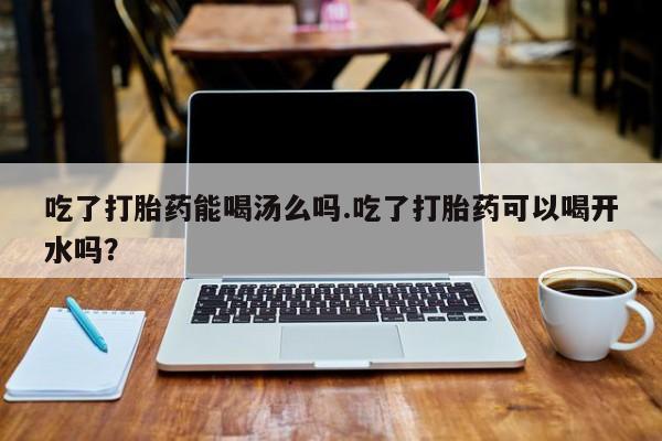 私人卖流产药联系方式吃了打胎药能喝汤么吗.吃了打胎药可以喝开水吗？