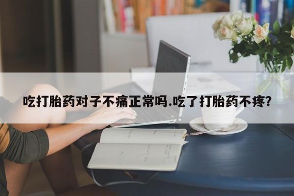 私人卖流产药联系方式吃打胎药对子不痛正常吗.吃了打胎药不疼？