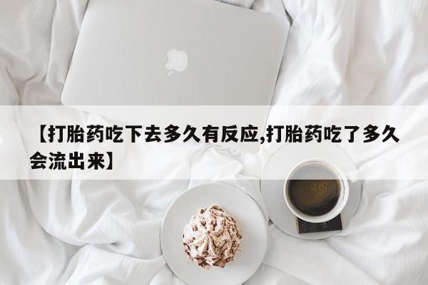 私人卖流产药联系方式【打胎药吃下去多久有反应,打胎药吃了多久会流出来】