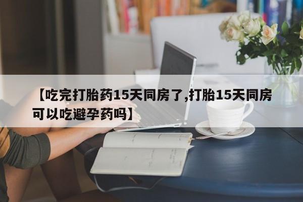 私人卖流产药联系方式【吃完打胎药15天同房了,打胎15天同房可以吃避孕药吗】
