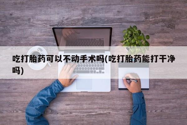 私人卖流产药联系方式吃打胎药可以不动手术吗(吃打胎药能打干净吗)