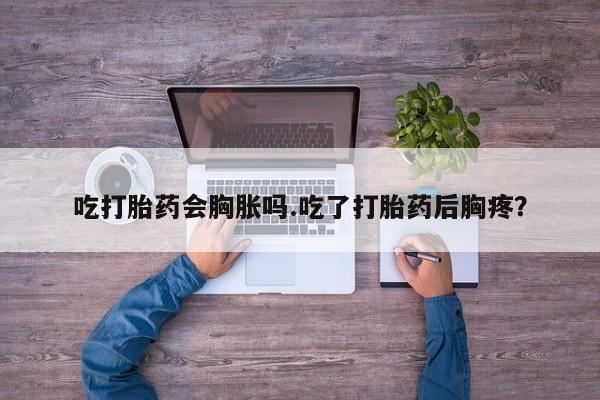 私人卖流产药联系方式吃打胎药会胸胀吗.吃了打胎药后胸疼？