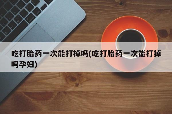 私人卖流产药联系方式吃打胎药一次能打掉吗(吃打胎药一次能打掉吗孕妇)