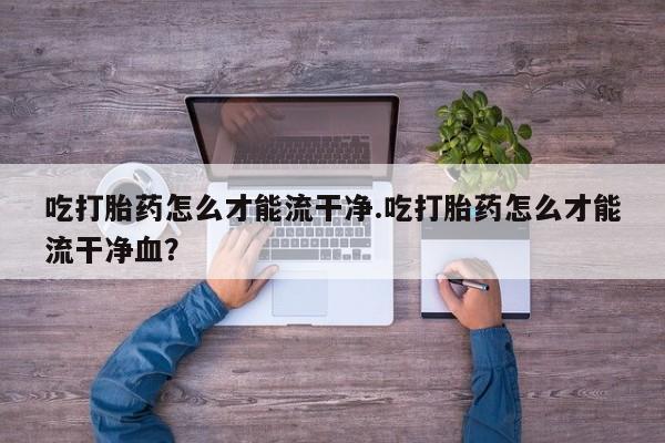 私人卖流产药联系方式吃打胎药怎么才能流干净.吃打胎药怎么才能流干净血？