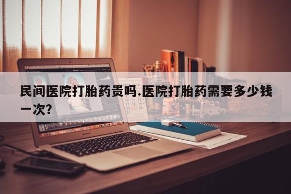 私人卖流产药联系方式民间医院打胎药贵吗.医院打胎药需要多少钱一次？